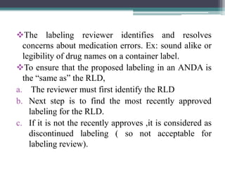 The labeling reviewer identifies and resolves
concerns about medication errors. Ex: sound alike or
legibility of drug names on a container label.
To ensure that the proposed labeling in an ANDA is
the “same as” the RLD,
a. The reviewer must first identify the RLD
b. Next step is to find the most recently approved
labeling for the RLD.
c. If it is not the recently approves ,it is considered as
discontinued labeling ( so not acceptable for
labeling review).
 