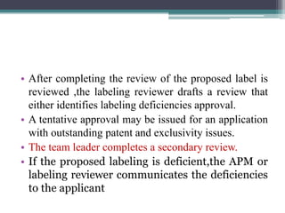 • After completing the review of the proposed label is
reviewed ,the labeling reviewer drafts a review that
either identifies labeling deficiencies approval.
• A tentative approval may be issued for an application
with outstanding patent and exclusivity issues.
• The team leader completes a secondary review.
• If the proposed labeling is deficient,the APM or
labeling reviewer communicates the deficiencies
to the applicant
 