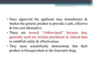 • Once approved the applicant may manufacture &
market the generic product to provide a safe, effective
& low cost alternative.
• These are termed “Abbreviated” because they
generally need not include preclinical & clinical data
to establish safety & effectiveness.
• They must scientifically demonstrate that their
product is bioequivalent to the innovator drug.
 