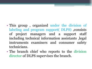 • This group , organized under the division of
labeling and program support( DLPS) ,consists
of project managers and a support staff
including technical information assistants ,legal
instruments examiners and consumer safety
technicians.
• The branch chief who reports to the division
director of DLPS supervises the branch.
 