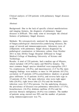 Clinical analysis of 228 patients with pulmonary fungal diseases
in China
Abstract
Background: Due to the lack of specific clinical manifestations
and imaging features, the diagnosis of pulmonary fungal
diseases is difficult. This study aims to investigate the clinical
features of pulmonary fungal diseases.
Methods: We retrospectively analyzed the demographics, types
of fungus,radiological characteristics,underlying diseases, the
usage of steroid and immunosuppresants, laboratory tests of
228patients with pulmonary fungal disease diagnosed by
pathological examination or laboratory culture from October
2011 to July 2018in Tongji Hospital Affiliated to Tongji
Medical College of Huazhong University of Science and
Technology.
Results: A total of 228 patients, had a median age of 49years,
which included 130 (57%) males and 98(43%) females. The
most common fungal species identified were aspergillus (39.5
%), cryptococcus (18.4%), and mucormycosis (3.5 %).The main
imaging findings were nodules or mass in 144 patients (63.2%),
cavitation in 57 patients (25%),consolidation shadows or ground
glass infiltrates in 15 patients (6.6%), and reverse halo sign in
12 patients (5.3%). The main infection sites were right upper
lobe (26.8%), right lower lobe (21.5%) and the bronchus
infection were 18 (7.9%) persons. For the underlying diseases,
the prevalence of diseases was pulmonary tuberculosis (17.5%),
bronchiectasis (16.2%), diabetes mellitus (9.2%) and the
previous thoracic malignancy (6.6%) was common. The number
of patients using steroid was 50% and the number of patients
using immunosuppressant was 7%.
 