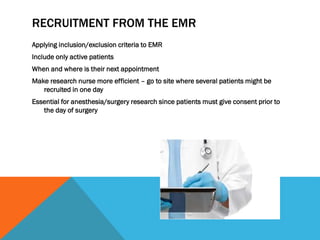 RECRUITMENT FROM THE EMR
Applying inclusion/exclusion criteria to EMR
Include only active patients
When and where is their next appointment
Make research nurse more efficient – go to site where several patients might be
recruited in one day
Essential for anesthesia/surgery research since patients must give consent prior to
the day of surgery
 