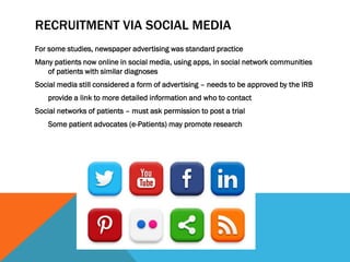 RECRUITMENT VIA SOCIAL MEDIA
For some studies, newspaper advertising was standard practice
Many patients now online in social media, using apps, in social network communities
of patients with similar diagnoses
Social media still considered a form of advertising – needs to be approved by the IRB
provide a link to more detailed information and who to contact
Social networks of patients – must ask permission to post a trial
Some patient advocates (e-Patients) may promote research
 