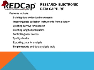 RESEARCH ELECTRONIC
DATA CAPTURE
Features include:
Building data collection instruments
Importing data collection instruments from a library
Creating surveys for research
Creating longitudinal studies
Controlling user access
Quality checks
Exporting data for analysis
Simple reports and data analysis tools
 