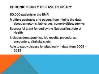 CHRONIC KIDNEY DISEASE REGISTRY
60,000 patients in the EMR
Multiple abstracts and papers from mining the data
about symptoms, lab values, comorbidities, survival
Successful grant funded by the National Institute of
Health
Includes demographics, lab results, procedures,
encounters, vital signs, etc.
Able to study disease longitudinally – data from 2005 -
2013
 