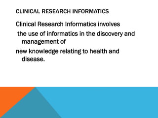 CLINICAL RESEARCH INFORMATICS
Clinical Research Informatics involves
the use of informatics in the discovery and
management of
new knowledge relating to health and
disease.
 