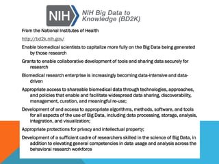 From the National Institutes of Health
http://bd2k.nih.gov/
Enable biomedical scientists to capitalize more fully on the Big Data being generated
by those research
Grants to enable collaborative development of tools and sharing data securely for
research
Biomedical research enterprise is increasingly becoming data-intensive and data-
driven
Appropriate access to shareable biomedical data through technologies, approaches,
and policies that enable and facilitate widespread data sharing, discoverability,
management, curation, and meaningful re-use;
Development of and access to appropriate algorithms, methods, software, and tools
for all aspects of the use of Big Data, including data processing, storage, analysis,
integration, and visualization;
Appropriate protections for privacy and intellectual property;
Development of a sufficient cadre of researchers skilled in the science of Big Data, in
addition to elevating general competencies in data usage and analysis across the
behavioral research workforce
 