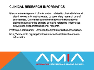 CLINICAL RESEARCH INFORMATICS
It includes management of information related to clinical trials and
also involves informatics related to secondary research use of
clinical data. Clinical research informatics and translational
bioinformatics are the primary domains related to informatics
activities to support translational research.
Profession community – America Medical Informatics Association,
http://www.amia.org/applications-informatics/clinical-research-
informatics
 