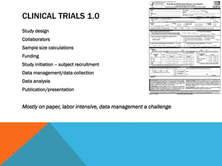 CLINICAL TRIALS 1.0
Study design
Collaborators
Sample size calculations
Funding
Study initiation – subject recruitment
Data management/data collection
Data analysis
Publication/presentation
Mostly on paper, labor intensive, data management a challenge
 