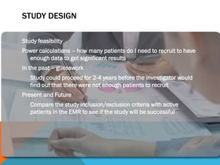 STUDY DESIGN
Study feasibility
Power calculations – how many patients do I need to recruit to have
enough data to get significant results
In the past – guesswork
Study could proceed for 2-4 years before the investigator would
find out that there were not enough patients to recruit
Present and Future
Compare the study inclusion/exclusion criteria with active
patients in the EMR to see if the study will be successful
 