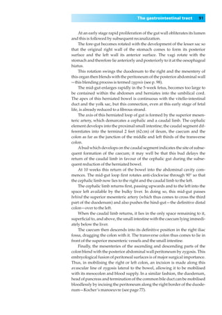 The gastrointestinal tract           91


     At an early stage rapid proliferation of the gut wall obliterates its lumen
and this is followed by subsequent recanalization.
     The fore-gut becomes rotated with the development of the lesser sac so
that the original right wall of the stomach comes to form its posterior
surface and the left wall its anterior surface. The vagi rotate with the
stomach and therefore lie anteriorly and posteriorly to it at the oesophageal
hiatus.
     This rotation swings the duodenum to the right and the mesentery of
this organ then blends with the peritoneum of the posterior abdominal wall
—this blending process is termed zygosis (see p. 98).
     The mid-gut enlarges rapidly in the 5-week fetus, becomes too large to
be contained within the abdomen and herniates into the umbilical cord.
The apex of this herniated bowel is continuous with the vitello-intestinal
duct and the yolk sac, but this connection, even at this early stage of fetal
life, is already reduced to a ﬁbrous strand.
     The axis of this herniated loop of gut is formed by the superior mesen-
teric artery, which demarcates a cephalic and a caudal limb. The cephalic
element develops into the proximal small intestine; the caudal segment dif-
ferentiates into the terminal 2 feet (62 cm) of ileum, the caecum and the
colon as far as the junction of the middle and left thirds of the transverse
colon.
     A bud which develops on the caudal segment indicates the site of subse-
quent formation of the caecum; it may well be that this bud delays the
return of the caudal limb in favour of the cephalic gut during the subse-
quent reduction of the herniated bowel.
     At 10 weeks this return of the bowel into the abdominal cavity com-
mences. The mid-gut loop ﬁrst rotates anti-clockwise through 90° so that
the cephalic limb now lies to the right and the caudal limb to the left.
     The cephalic limb returns ﬁrst, passing upwards and to the left into the
space left available by the bulky liver. In doing so, this mid-gut passes
behind the superior mesenteric artery (which thus comes to cross the third
part of the duodenum) and also pushes the hind-gut — the deﬁnitive distal
colon—over to the left.
     When the caudal limb returns, it lies in the only space remaining to it,
superﬁcial to, and above, the small intestine with the caecum lying immedi-
ately below the liver.
     The caecum then descends into its deﬁnitive position in the right iliac
fossa, dragging the colon with it. The transverse colon thus comes to lie in
front of the superior mesenteric vessels and the small intestine.
     Finally, the mesenteries of the ascending and descending parts of the
colon blend with the posterior abdominal wall peritoneum by zygosis. This
embryological fusion of peritoneal surfaces is of major surgical importance.
Thus, in mobilising the right or left colon, an incision is made along this
avascular line of zygosis lateral to the bowel, allowing it to be mobilised
with its mesocolon and blood supply. In a similar fashion, the duodenum,
head of pancreas and termination of the common bile duct can be mobilised
bloodlessly by incising the peritoneum along the right border of the duode-
num—Kocher’s manoeuvre (see page 77).
 