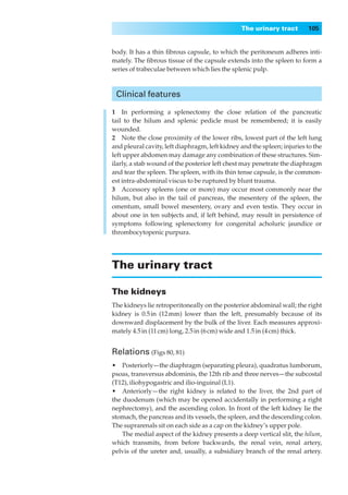 The urinary tract        105


body. It has a thin ﬁbrous capsule, to which the peritoneum adheres inti-
mately. The ﬁbrous tissue of the capsule extends into the spleen to form a
series of trabeculae between which lies the splenic pulp.



 Clinical features

1◊◊In performing a splenectomy the close relation of the pancreatic
tail to the hilum and splenic pedicle must be remembered; it is easily
wounded.
2◊◊Note the close proximity of the lower ribs, lowest part of the left lung
and pleural cavity, left diaphragm, left kidney and the spleen; injuries to the
left upper abdomen may damage any combination of these structures. Sim-
ilarly, a stab wound of the posterior left chest may penetrate the diaphragm
and tear the spleen. The spleen, with its thin tense capsule, is the common-
est intra-abdominal viscus to be ruptured by blunt trauma.
3◊◊Accessory spleens (one or more) may occur most commonly near the
hilum, but also in the tail of pancreas, the mesentery of the spleen, the
omentum, small bowel mesentery, ovary and even testis. They occur in
about one in ten subjects and, if left behind, may result in persistence of
symptoms following splenectomy for congenital acholuric jaundice or
thrombocytopenic purpura.




The urinary tract

The kidneys
The kidneys lie retroperitoneally on the posterior abdominal wall; the right
kidney is 0.5 in (12 mm) lower than the left, presumably because of its
downward displacement by the bulk of the liver. Each measures approxi-
mately 4.5 in (11 cm) long, 2.5 in (6 cm) wide and 1.5 in (4 cm) thick.


Relations (Figs 80, 81)
•◊◊Posteriorly— the diaphragm (separating pleura), quadratus lumborum,
psoas, transversus abdominis, the 12th rib and three nerves— the subcostal
(T12), iliohypogastric and ilio-inguinal (L1).
•◊◊Anteriorly — the right kidney is related to the liver, the 2nd part of
the duodenum (which may be opened accidentally in performing a right
nephrectomy), and the ascending colon. In front of the left kidney lie the
stomach, the pancreas and its vessels, the spleen, and the descending colon.
The suprarenals sit on each side as a cap on the kidney’s upper pole.
    The medial aspect of the kidney presents a deep vertical slit, the hilum,
which transmits, from before backwards, the renal vein, renal artery,
pelvis of the ureter and, usually, a subsidiary branch of the renal artery.
 