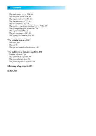 xii   Contents


◊◊The oculomotor nerve (III), 366
◊◊The trochlear nerve (IV), 368
◊◊The trigeminal nerves (V), 369
◊◊The abducent nerve (VI), 374
◊◊The facial nerve (VII), 375
◊◊The auditory (vestibulocochlear) nerve (VIII), 377
◊◊The glossopharyngeal nerve (IX), 379
◊◊The vagus nerve (X), 379
◊◊The accessory nerve (XI), 381
◊◊The hypoglossal nerve (XII), 381

The special senses, 383
◊◊The nose, 383
◊◊The ear, 384
◊◊The eye and associated structures, 388

The autonomic nervous system, 393
◊◊Visceral afferents, 396
◊◊The sympathetic system, 396
◊◊The sympathetic trunk, 396
◊◊The parasympathetic system, 399

Glossary of eponyms, 403

Index, 409
 