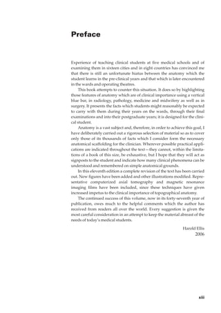 Preface


Experience of teaching clinical students at ﬁve medical schools and of
examining them in sixteen cities and in eight countries has convinced me
that there is still an unfortunate hiatus between the anatomy which the
student learns in the pre-clinical years and that which is later encountered
in the wards and operating theatres.
     This book attempts to counter this situation. It does so by highlighting
those features of anatomy which are of clinical importance using a vertical
blue bar, in radiology, pathology, medicine and midwifery as well as in
surgery. It presents the facts which students might reasonably be expected
to carry with them during their years on the wards, through their ﬁnal
examinations and into their postgraduate years; it is designed for the clini-
cal student.
     Anatomy is a vast subject and, therefore, in order to achieve this goal, I
have deliberately carried out a rigorous selection of material so as to cover
only those of its thousands of facts which I consider form the necessary
anatomical scaffolding for the clinician. Wherever possible practical appli-
cations are indicated throughout the text — they cannot, within the limita-
tions of a book of this size, be exhaustive, but I hope that they will act as
signposts to the student and indicate how many clinical phenomena can be
understood and remembered on simple anatomical grounds.
     In this eleventh edition a complete revision of the text has been carried
out. New ﬁgures have been added and other illustrations modiﬁed. Repre-
sentative computerized axial tomography and magnetic resonance
imaging ﬁlms have been included, since these techniques have given
increased impetus to the clinical importance of topographical anatomy.
     The continued success of this volume, now in its forty-seventh year of
publication, owes much to the helpful comments which the author has
received from readers all over the world. Every suggestion is given the
most careful consideration in an attempt to keep the material abreast of the
needs of today’s medical students.

                                                                  Harold Ellis
                                                                         2006




                                                                           xiii
 