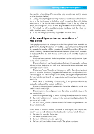 The bony and ligamentous pelvis               127


tuberosities when sitting. (The sacroiliac joint is reinforced for this task as
will be described below.)
3◊◊During walking the pelvis swings from side to side by a rotatory move-
ment at the lumbosacral articulation which occurs together with similar
movements of the lumbar intervertebral joints. Even if the hip joints are
ﬁxed, this swing of the pelvis enables the patient to walk reasonably well.
4◊◊As with all but a few small bones in the hand and foot, the pelvis pro-
vides attachments for muscles.
5◊◊In the female it provides bony support for the birth canal.


Joints and ligamentous connections of
the pelvis
The symphysis pubis is the name given to the cartilaginous joint between the
pubic bones. Each pubic bone is covered by a layer of hyaline cartilage and
is connected across the midline by a dense layer of ﬁbrocartilage. The centre
of the latter may break down to form a cleft-like joint space which, however,
is not seen before the ﬁrst decade and which is not lined by a synovial
membrane.
    The joint is surrounded and strengthened by ﬁbrous ligaments, espe-
cially above and below.
    The sacroiliac joints are the articulations between the auricular surfaces
of the sacrum and ilium on each side and are true synovium-lined and
cartilage-covered joints.
    The sacrum ‘hangs’ from these joints supported by the extremely dense
posterior sacroiliac ligaments lying posteriorly to the auricular joint surfaces.
These support the whole weight of the body, tending to drag the sacrum
forward into the pelvis and, not surprisingly, are the strongest ligaments in
the body.
    Their action is assisted by an interlocking of the grooves between the
auricular surfaces of the sacrum and ilium.
    The sacrotuberous ligament passes from the ischial tuberosity to the side
of the sacrum and coccyx.
    The sacrospinous ligament passes from the ischial spine to the side of the
sacrum and coccyx.
    These two ligaments help to deﬁne two important exits from the pelvis:
1◊◊the greater sciatic foramen—formed by the sacrospinous ligament and the
greater sciatic notch;
2◊◊the lesser sciatic foramen— formed by the sacrotuberous ligament and the
lesser sciatic notch.

Note.◊There is a useful surface landmark in this region, the dimple con-
stantly seen on each side immediately above the buttock, which deﬁnes:
1◊◊the posterior superior iliac spine;
2◊◊the centre of the sacroiliac joint;
3◊◊the level of the second sacral segment;
4◊◊the level of the end of the dural canal of the spinal meninges.
 