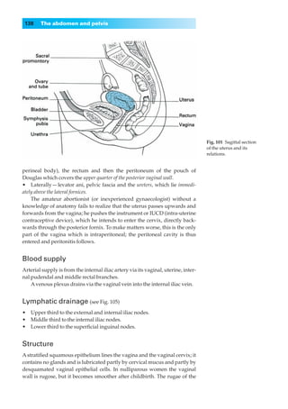 138    The abdomen and pelvis




                                                                                     Fig. 101◊Sagittal section
                                                                                     of the uterus and its
                                                                                     relations.


perineal body), the rectum and then the peritoneum of the pouch of
Douglas which covers the upper quarter of the posterior vaginal wall.
•◊◊Laterally — levator ani, pelvic fascia and the ureters, which lie immedi-
ately above the lateral fornices.
    The amateur abortionist (or inexperienced gynaecologist) without a
knowledge of anatomy fails to realize that the uterus passes upwards and
forwards from the vagina; he pushes the instrument or IUCD (intra-uterine
contraceptive device), which he intends to enter the cervix, directly back-
wards through the posterior fornix. To make matters worse, this is the only
part of the vagina which is intraperitoneal; the peritoneal cavity is thus
entered and peritonitis follows.


Blood supply
Arterial supply is from the internal iliac artery via its vaginal, uterine, inter-
nal pudendal and middle rectal branches.
    A venous plexus drains via the vaginal vein into the internal iliac vein.


Lymphatic drainage (see Fig. 105)
•◊◊Upper third to the external and internal iliac nodes.
•◊◊Middle third to the internal iliac nodes.
•◊◊Lower third to the superﬁcial inguinal nodes.


Structure
A stratiﬁed squamous epithelium lines the vagina and the vaginal cervix; it
contains no glands and is lubricated partly by cervical mucus and partly by
desquamated vaginal epithelial cells. In nulliparous women the vaginal
wall is rugose, but it becomes smoother after childbirth. The rugae of the
 