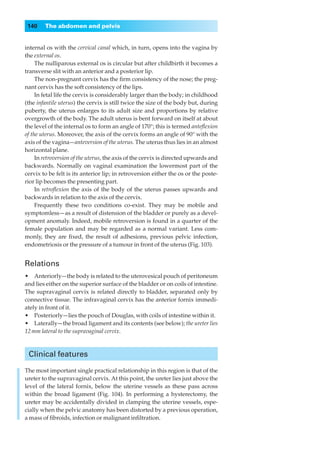 140    The abdomen and pelvis


internal os with the cervical canal which, in turn, opens into the vagina by
the external os.
     The nulliparous external os is circular but after childbirth it becomes a
transverse slit with an anterior and a posterior lip.
     The non-pregnant cervix has the ﬁrm consistency of the nose; the preg-
nant cervix has the soft consistency of the lips.
     In fetal life the cervix is considerably larger than the body; in childhood
(the infantile uterus) the cervix is still twice the size of the body but, during
puberty, the uterus enlarges to its adult size and proportions by relative
overgrowth of the body. The adult uterus is bent forward on itself at about
the level of the internal os to form an angle of 170°; this is termed anteﬂexion
of the uterus. Moreover, the axis of the cervix forms an angle of 90° with the
axis of the vagina—anteversion of the uterus. The uterus thus lies in an almost
horizontal plane.
     In retroversion of the uterus, the axis of the cervix is directed upwards and
backwards. Normally on vaginal examination the lowermost part of the
cervix to be felt is its anterior lip; in retroversion either the os or the poste-
rior lip becomes the presenting part.
     In retroﬂexion the axis of the body of the uterus passes upwards and
backwards in relation to the axis of the cervix.
     Frequently these two conditions co-exist. They may be mobile and
symptomless— as a result of distension of the bladder or purely as a devel-
opment anomaly. Indeed, mobile retroversion is found in a quarter of the
female population and may be regarded as a normal variant. Less com-
monly, they are ﬁxed, the result of adhesions, previous pelvic infection,
endometriosis or the pressure of a tumour in front of the uterus (Fig. 103).


Relations
•◊◊Anteriorly—the body is related to the uterovesical pouch of peritoneum
and lies either on the superior surface of the bladder or on coils of intestine.
The supravaginal cervix is related directly to bladder, separated only by
connective tissue. The infravaginal cervix has the anterior fornix immedi-
ately in front of it.
•◊◊Posteriorly—lies the pouch of Douglas, with coils of intestine within it.
•◊◊Laterally—the broad ligament and its contents (see below); the ureter lies
12 mm lateral to the supravaginal cervix.



 Clinical features

The most important single practical relationship in this region is that of the
ureter to the supravaginal cervix. At this point, the ureter lies just above the
level of the lateral fornix, below the uterine vessels as these pass across
within the broad ligament (Fig. 104). In performing a hysterectomy, the
ureter may be accidentally divided in clamping the uterine vessels, espe-
cially when the pelvic anatomy has been distorted by a previous operation,
a mass of ﬁbroids, infection or malignant inﬁltration.
 