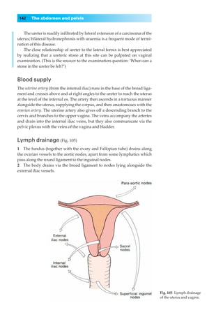 142    The abdomen and pelvis


    The ureter is readily inﬁltrated by lateral extension of a carcinoma of the
uterus; bilateral hydronephrosis with uraemia is a frequent mode of termi-
nation of this disease.
    The close relationship of ureter to the lateral fornix is best appreciated
by realizing that a ureteric stone at this site can be palpated on vaginal
examination. (This is the answer to the examination question: ‘When can a
stone in the ureter be felt?’)


Blood supply
The uterine artery (from the internal iliac) runs in the base of the broad liga-
ment and crosses above and at right angles to the ureter to reach the uterus
at the level of the internal os. The artery then ascends in a tortuous manner
alongside the uterus, supplying the corpus, and then anastomoses with the
ovarian artery. The uterine artery also gives off a descending branch to the
cervix and branches to the upper vagina. The veins accompany the arteries
and drain into the internal iliac veins, but they also communicate via the
pelvic plexus with the veins of the vagina and bladder.


Lymph drainage (Fig. 105)
1◊◊The fundus (together with the ovary and Fallopian tube) drains along
the ovarian vessels to the aortic nodes, apart from some lymphatics which
pass along the round ligament to the inguinal nodes.
2◊◊The body drains via the broad ligament to nodes lying alongside the
external iliac vessels.




                                                                                   Fig. 105◊Lymph drainage
                                                                                   of the uterus and vagina.
 