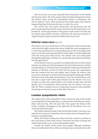 The posterior abdominal wall              153


    The external iliac artery runs along the brim of the pelvis on the medial
side of psoas major. The artery passes below the inguinal ligament to form
the femoral artery, giving off, immediately before its termination, the
inferior epigastric artery, which demarcates the medial edge of the internal
inguinal ring (Fig. 45) and also the deep circumﬂex iliac artery.
    The internal iliac artery passes backwards and downwards into the
pelvis, sandwiched between the ureter anteriorly and the internal iliac vein
posteriorly. At the upper border of the greater sciatic notch it divides into
an anterior and posterior division, which give off numerous branches to
supply the pelvic organs, perineum, buttock and sacral canal.


Inferior vena cava (Fig. 110)
The inferior vena cava commences at L5 by the junction of the common iliac
veins behind the right common iliac artery (unlike the usual arrangement of
a vein being superﬁcial to its corresponding artery). It lies to the right of the
aorta as it ascends until separated from it by the right crus of the diaphragm
when the aorta pierces this muscle. The inferior vena cava itself passes
through the diaphragm at T8 (Fig. 11), traverses the pericardium and drains
into the right atrium.
    As the inferior vena cava ascends, it is related anteriorly to coils of small
intestine, the third part of the duodenum, the head of the pancreas with the
common bile duct, and the ﬁrst part of duodenum. It then passes behind the
foramen of Winslow, in front of which lies the portal vein, separating it
from the common bile duct and hepatic artery. Finally, the inferior vena
cava lies in a deep groove in the liver before piercing the diaphragm. Within
the liver it receives the right and left hepatic veins. Occasionally these veins
fuse into a single trunk which opens directly into the inferior vena cava;
on other occasions the central hepatic vein (which usually enters the left
hepatic near its termination) drains directly into the inferior vena cava
(Fig. 74). These variations are now of importance because of the possibility
of carrying out resection of one or other lobe of the liver.


Lumbar sympathetic chain
The lumbar part of the sympathetic trunk commences deep to the medial
arcuate ligament of the diaphragm as a continuation of the thoracic sympa-
thetic chain (see Fig. 276). On each side it lies against the bodies of the
lumbar vertebrae overlapped, on the right side, by the inferior vena cava
and on the left by the aorta.
    The lumbar arteries lie deep to the chain but the lumbar veins may cross
superﬁcial to it and are of importance because they may be damaged in per-
forming a sympathectomy.
    Below, the lumbar trunk passes deep to the iliac vessels to continue as
the sacral trunk in front of the sacrum. Inferiorly, the chains converge and
unite in front of the coccyx as the small ganglion impar.
    Usually the lumbar trunk carries four ganglia, although sometimes
these are condensed to three. All four send grey rami communicantes to the
 