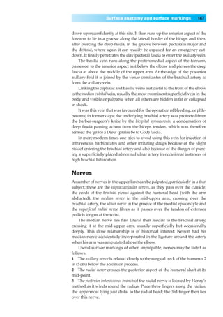 Surface anatomy and surface markings                   167


down upon conﬁdently at this site. It then runs up the anterior aspect of the
forearm to lie in a groove along the lateral border of the biceps and then,
after piercing the deep fascia, in the groove between pectoralis major and
the deltoid, where again it can readily be exposed for an emergency cut-
down. It ﬁnally penetrates the clavipectoral fascia to enter the axillary vein.
     The basilic vein runs along the posteromedial aspect of the forearm,
passes on to the anterior aspect just below the elbow and pierces the deep
fascia at about the middle of the upper arm. At the edge of the posterior
axillary fold it is joined by the venae comitantes of the brachial artery to
form the axillary vein.
     Linking the cephalic and basilic veins just distal to the front of the elbow
is the median cubital vein, usually the most prominent superﬁcial vein in the
body and visible or palpable when all others are hidden in fat or collapsed
in shock.
     It was this vein that was favoured for the operation of bleeding, or phle-
botomy, in former days; the underlying brachial artery was protected from
the barber-surgeon’s knife by the bicipital aponeurosis, a condensation of
deep fascia passing across from the biceps tendon, which was therefore
termed the ‘grâce à Dieu’ (praise be to God) fascia.
     In more modern times one tries to avoid using this vein for injection of
intravenous barbiturates and other irritating drugs because of the slight
risk of entering the brachial artery and also because of the danger of pierc-
ing a superﬁcially placed abnormal ulnar artery in occasional instances of
high brachial bifurcation.


Nerves
A number of nerves in the upper limb can be palpated, particularly in a thin
subject; these are the supraclavicular nerves, as they pass over the clavicle,
the cords of the brachial plexus against the humeral head (with the arm
abducted), the median nerve in the mid-upper arm, crossing over the
brachial artery, the ulnar nerve in the groove of the medial epicondyle and
the superﬁcial radial nerve ﬁbres as it passes over the tendon of extensor
pollicis longus at the wrist.
    The median nerve lies ﬁrst lateral then medial to the brachial artery,
crossing it at the mid-upper arm, usually superﬁcially but occasionally
deeply. This close relationship is of historical interest: Nelson had his
median nerve accidentally incorporated in the ligature around the artery
when his arm was amputated above the elbow.
    Useful surface markings of other, impalpable, nerves may be listed as
follows.
1◊◊The axillary nerve is related closely to the surgical neck of the humerus 2
in (5 cm) below the acromion process.
2◊◊The radial nerve crosses the posterior aspect of the humeral shaft at its
mid-point.
3◊◊The posterior interosseous branch of the radial nerve is located by Henry’s
method as it winds round the radius. Place three ﬁngers along the radius,
the uppermost lying just distal to the radial head; the 3rd ﬁnger then lies
over this nerve.
 