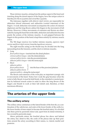 186    The upper limb


    These intrinsic muscles, arising from the palmar aspect of the hand and
inserting along the dorsal aspects of the ﬁngers, have the unique action in
that they ﬂex the m/p joints and extend the i/p joints.
    The interossei, together with abductor digiti minimi, are responsible for
abduction (dorsal interossei) and adduction (ventral interossei) of the
ﬁngers. A weak abduction movement accompanies the action of extensor
digitorum and the long ﬂexors adduct the ﬁngers in the movement of full
ﬂexion. However, if these movements of extension and ﬂexion are elimi-
nated by laying the hand ﬂat on the table, abduction and adduction become
purely the actions of the intrinsic muscles. A card gripped between the
ﬁngers in this position of the hand is kept there entirely by intrinsic muscle
action.
    The 5th ﬁnger receives two further intrinsic muscles, opponens digiti
minimi and ﬂexor digiti minimi, from the hypothenar eminence.
    The eight muscles acting on the thumb may be divided into the long
(proceeding from the forearm), and the short or intrinsic muscles.
•◊◊Long
    ﬂexor pollicis longus—inserted into the distal phalanx
    extensor pollicis longus—into the distal phalanx
    extensor pollicis brevis—into the proximal phalanx
    abductor pollicis longus—into the metacarpal
•◊◊Short
    adductor pollicis
    ﬂexor pollicis brevis
                           }
    abductor pollicis brevis
                                 into the base of the proximal phalanx

    opponens pollicis—along the metacarpal
    The ﬂexors and extensors of the wrist play an important synergic role
in movements of the hand. Notice how weak the grip becomes when the
wrist is fully ﬂexed; it must be held ﬁrmly in the extended or neutral posi-
tion by balanced muscle action in order to allow the long ﬂexors of the
ﬁngers and thumb to work at their full stretch and, therefore, at their
maximum efﬁciency.



The arteries of the upper limb

The axillary artery
The axillary artery commences at the lateral border of the ﬁrst rib, as a con-
tinuation of the subclavian, and ends at the lower border of the axilla (i.e.
the lower border of teres major) to become the brachial artery. It is divided
into three parts by pectoralis minor and, apart from its distal extremity, it
lies covered by pectoralis major.
     Above pectoralis minor, the brachial plexus lies above and behind
the artery, but, distal to this, the cords of the plexus take up their posi-
tions around the artery according to their names, i.e. lateral, medial and
posterior.
 