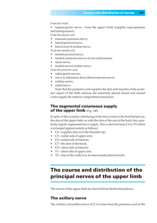Course and distribution of nerves              191


From the trunk
•◊◊suprascapular nerve — from the upper trunk (supplies supraspinatus
and infraspinatus).
From the lateral cord
•◊◊musculocutaneous nerve;
•◊◊lateral pectoral nerve;
•◊◊lateral root of median nerve.
From the medial cord
•◊◊medial pectoral nerve;
•◊◊medial cutaneous nerves of arm and forearm;
•◊◊ulnar nerve;
•◊◊medial root of median nerve.
From the posterior cord
•◊◊subscapular nerves;
•◊◊nerve to latissimus dorsi (thoracodorsal nerve);
•◊◊axillary nerve;
•◊◊radial nerve.
    Note that the posterior cord supplies the skin and muscles of the poste-
rior aspect of the limb whereas the anteriorly placed lateral and medial
cords supply the anterior compartment structures.


The segmental cutaneous supply
of the upper limb (Fig. 140)
In spite of this complex interlacing of the nerve roots in the brachial plexus,
the skin of the upper limb, as with the skin of the rest of the body, has a per-
fectly regular segmental nerve supply. This is derived from C4 to T2 which
is arranged approximately as follows:
•◊◊C4—supplies skin over the shoulder tip;
•◊◊C5—radial side of upper arm;
•◊◊C6—radial side of forearm;
•◊◊C7—the skin of the hand;
•◊◊C8—ulnar side of forearm;
•◊◊T1—ulnar side of upper arm;
•◊◊T2—skin of the axilla (via its intercostobrachial branch).




The course and distribution of the
principal nerves of the upper limb

The nerves of the upper limb are derived from the brachial plexus.


The axillary nerve
The axillary (circumﬂex) nerve (C5, 6) arises from the posterior cord of the
 