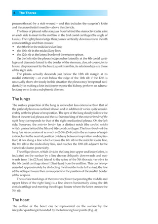 6   The Thorax


pneumothorax) by a stab wound — and this includes the surgeon’s knife
and the anaesthetist’s needle—above the clavicle.
    The lines of pleural reﬂexion pass from behind the sternoclavicular joint
on each side to meet in the midline at the 2nd costal cartilage (the angle of
Louis). The right pleural edge then passes vertically downwards to the 6th
costal cartilage and then crosses:
•◊◊the 8th rib in the midclavicular line;
•◊◊the 10th rib in the midaxillary line;
•◊◊the 12th rib at the lateral border of the erector spinae.
    On the left side the pleural edge arches laterally at the 4th costal carti-
lage and descends lateral to the border of the sternum, due, of course, to its
lateral displacement by the heart; apart from this, its relationships are those
of the right side.
    The pleura actually descends just below the 12th rib margin at its
medial extremity — or even below the edge of the 11th rib if the 12th is
unusually short; obviously in this situation the pleura may be opened acci-
dentally in making a loin incision to expose the kidney, perform an adrena-
lectomy or to drain a subphrenic abscess.


The lungs
The surface projection of the lung is somewhat less extensive than that of
the parietal pleura as outlined above, and in addition it varies quite consid-
erably with the phase of respiration. The apex of the lung closely follows the
line of the cervical pleura and the surface marking of the anterior border of the
right lung corresponds to that of the right mediastinal pleura. On the left
side, however, the anterior border has a distinct notch (the cardiac notch)
which passes behind the 5th and 6th costal cartilages. The lower border of the
lung has an excursion of as much as 2–3 in (5–8 cm) in the extremes of respi-
ration, but in the neutral position (midway between inspiration and expira-
tion) it lies along a line which crosses the 6th rib in the midclavicular line,
the 8th rib in the midaxillary line, and reaches the 10th rib adjacent to the
vertebral column posteriorly.
    The oblique ﬁssure, which divides the lung into upper and lower lobes, is
indicated on the surface by a line drawn obliquely downwards and out-
wards from 1 in (2.5 cm) lateral to the spine of the 5th thoracic vertebra to
the 6th costal cartilage about 1.5 in (4 cm) from the midline. This can be rep-
resented approximately by abducting the shoulder to its full extent; the line
of the oblique ﬁssure then corresponds to the position of the medial border
of the scapula.
    The surface markings of the transverse ﬁssure (separating the middle and
upper lobes of the right lung) is a line drawn horizontally along the 4th
costal cartilage and meeting the oblique ﬁssure where the latter crosses the
5th rib.


The heart
The outline of the heart can be represented on the surface by the
irregular quadrangle bounded by the following four points (Fig. 4):
 