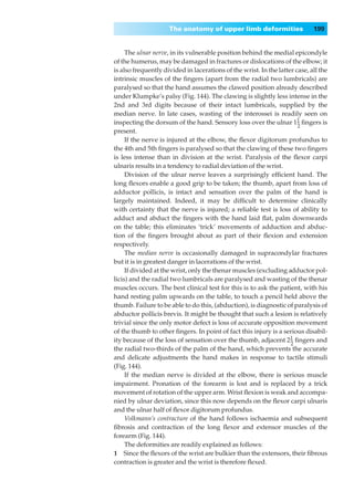 The anatomy of upper limb deformities                   199


     The ulnar nerve, in its vulnerable position behind the medial epicondyle
of the humerus, may be damaged in fractures or dislocations of the elbow; it
is also frequently divided in lacerations of the wrist. In the latter case, all the
intrinsic muscles of the ﬁngers (apart from the radial two lumbricals) are
paralysed so that the hand assumes the clawed position already described
under Klumpke’s palsy (Fig. 144). The clawing is slightly less intense in the
2nd and 3rd digits because of their intact lumbricals, supplied by the
median nerve. In late cases, wasting of the interossei is readily seen on
inspecting the dorsum of the hand. Sensory loss over the ulnar 11 ﬁngers is
                                                                       –
                                                                       2
present.
     If the nerve is injured at the elbow, the ﬂexor digitorum profundus to
the 4th and 5th ﬁngers is paralysed so that the clawing of these two ﬁngers
is less intense than in division at the wrist. Paralysis of the ﬂexor carpi
ulnaris results in a tendency to radial deviation of the wrist.
     Division of the ulnar nerve leaves a surprisingly efﬁcient hand. The
long ﬂexors enable a good grip to be taken; the thumb, apart from loss of
adductor pollicis, is intact and sensation over the palm of the hand is
largely maintained. Indeed, it may be difﬁcult to determine clinically
with certainty that the nerve is injured; a reliable test is loss of ability to
adduct and abduct the ﬁngers with the hand laid ﬂat, palm downwards
on the table; this eliminates ‘trick’ movements of adduction and abduc-
tion of the ﬁngers brought about as part of their ﬂexion and extension
respectively.
     The median nerve is occasionally damaged in supracondylar fractures
but it is in greatest danger in lacerations of the wrist.
     If divided at the wrist, only the thenar muscles (excluding adductor pol-
licis) and the radial two lumbricals are paralysed and wasting of the thenar
muscles occurs. The best clinical test for this is to ask the patient, with his
hand resting palm upwards on the table, to touch a pencil held above the
thumb. Failure to be able to do this, (abduction), is diagnostic of paralysis of
abductor pollicis brevis. It might be thought that such a lesion is relatively
trivial since the only motor defect is loss of accurate opposition movement
of the thumb to other ﬁngers. In point of fact this injury is a serious disabil-
ity because of the loss of sensation over the thumb, adjacent 21 ﬁngers and
                                                                    –
                                                                    2
the radial two-thirds of the palm of the hand, which prevents the accurate
and delicate adjustments the hand makes in response to tactile stimuli
(Fig. 144).
     If the median nerve is divided at the elbow, there is serious muscle
impairment. Pronation of the forearm is lost and is replaced by a trick
movement of rotation of the upper arm. Wrist ﬂexion is weak and accompa-
nied by ulnar deviation, since this now depends on the ﬂexor carpi ulnaris
and the ulnar half of ﬂexor digitorum profundus.
     Volkmann’s contracture of the hand follows ischaemia and subsequent
ﬁbrosis and contraction of the long ﬂexor and extensor muscles of the
forearm (Fig. 144).
     The deformities are readily explained as follows:
1◊◊Since the ﬂexors of the wrist are bulkier than the extensors, their ﬁbrous
contraction is greater and the wrist is therefore ﬂexed.
 