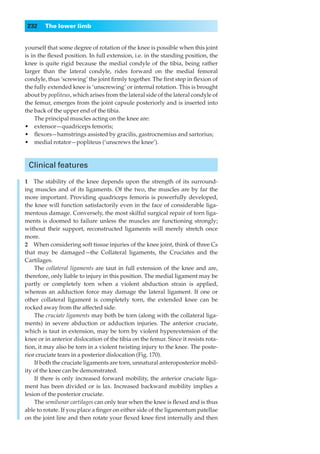 232    The lower limb


yourself that some degree of rotation of the knee is possible when this joint
is in the ﬂexed position. In full extension, i.e. in the standing position, the
knee is quite rigid because the medial condyle of the tibia, being rather
larger than the lateral condyle, rides forward on the medial femoral
condyle, thus ‘screwing’ the joint ﬁrmly together. The ﬁrst step in ﬂexion of
the fully extended knee is ‘unscrewing’ or internal rotation. This is brought
about by popliteus, which arises from the lateral side of the lateral condyle of
the femur, emerges from the joint capsule posteriorly and is inserted into
the back of the upper end of the tibia.
     The principal muscles acting on the knee are:
•◊◊extensor—quadriceps femoris;
•◊◊ﬂexors—hamstrings assisted by gracilis, gastrocnemius and sartorius;
•◊◊medial rotator—popliteus (‘unscrews the knee’).



 Clinical features

1◊◊The stability of the knee depends upon the strength of its surround-
ing muscles and of its ligaments. Of the two, the muscles are by far the
more important. Providing quadriceps femoris is powerfully developed,
the knee will function satisfactorily even in the face of considerable liga-
mentous damage. Conversely, the most skilful surgical repair of torn liga-
ments is doomed to failure unless the muscles are functioning strongly;
without their support, reconstructed ligaments will merely stretch once
more.
2◊◊When considering soft tissue injuries of the knee joint, think of three Cs
that may be damaged —the Collateral ligaments, the Cruciates and the
Cartilages.
    The collateral ligaments are taut in full extension of the knee and are,
therefore, only liable to injury in this position. The medial ligament may be
partly or completely torn when a violent abduction strain is applied,
whereas an adduction force may damage the lateral ligament. If one or
other collateral ligament is completely torn, the extended knee can be
rocked away from the affected side.
    The cruciate ligaments may both be torn (along with the collateral liga-
ments) in severe abduction or adduction injuries. The anterior cruciate,
which is taut in extension, may be torn by violent hyperextension of the
knee or in anterior dislocation of the tibia on the femur. Since it resists rota-
tion, it may also be torn in a violent twisting injury to the knee. The poste-
rior cruciate tears in a posterior dislocation (Fig. 170).
    If both the cruciate ligaments are torn, unnatural anteroposterior mobil-
ity of the knee can be demonstrated.
    If there is only increased forward mobility, the anterior cruciate liga-
ment has been divided or is lax. Increased backward mobility implies a
lesion of the posterior cruciate.
    The semilunar cartilages can only tear when the knee is ﬂexed and is thus
able to rotate. If you place a ﬁnger on either side of the ligamentum patellae
on the joint line and then rotate your ﬂexed knee ﬁrst internally and then
 