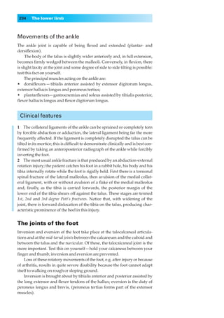 234    The lower limb



Movements of the ankle
The ankle joint is capable of being ﬂexed and extended (plantar- and
dorsiﬂexion).
     The body of the talus is slightly wider anteriorly and, in full extension,
becomes ﬁrmly wedged between the malleoli. Conversely, in ﬂexion, there
is slight laxity at the joint and some degree of side to side tilting is possible:
test this fact on yourself.
     The principal muscles acting on the ankle are:
•◊◊dorsiﬂexors — tibialis anterior assisted by extensor digitorum longus,
extensor hallucis longus and peroneus tertius;
•◊◊plantarﬂexors— gastrocnemius and soleus assisted by tibialis posterior,
ﬂexor hallucis longus and ﬂexor digitorum longus.


 Clinical features

1◊◊The collateral ligaments of the ankle can be sprained or completely torn
by forcible abduction or adduction, the lateral ligament being far the more
frequently affected. If the ligament is completely disrupted the talus can be
tilted in its mortice; this is difﬁcult to demonstrate clinically and is best con-
ﬁrmed by taking an anteroposterior radiograph of the ankle while forcibly
inverting the foot.
2◊◊The most usual ankle fracture is that produced by an abduction-external
rotation injury; the patient catches his foot in a rabbit hole, his body and his
tibia internally rotate while the foot is rigidly held. First there is a torsional
spinal fracture of the lateral malleolus, then avulsion of the medial collat-
eral ligament, with or without avulsion of a ﬂake of the medial malleolus
and, ﬁnally, as the tibia is carried forwards, the posterior margin of the
lower end of the tibia shears off against the talus. These stages are termed
1st, 2nd and 3rd degree Pott’s fractures. Notice that, with widening of the
joint, there is forward dislocation of the tibia on the talus, producing char-
acteristic prominence of the heel in this injury.


The joints of the foot
Inversion and eversion of the foot take place at the talocalcaneal articula-
tions and at the mid-tarsal joints between the calcaneum and the cuboid and
between the talus and the navicular. Of these, the talocalcaneal joint is the
more important. Test this on yourself — hold your calcaneus between your
ﬁnger and thumb; inversion and eversion are prevented.
    Loss of these rotatory movements of the foot, e.g. after injury or because
of arthritis, results in quite severe disability because the foot cannot adapt
itself to walking on rough or sloping ground.
    Inversion is brought about by tibialis anterior and posterior assisted by
the long extensor and ﬂexor tendons of the hallux; eversion is the duty of
peroneus longus and brevis, (peroneus tertius forms part of the extensor
muscles).
 