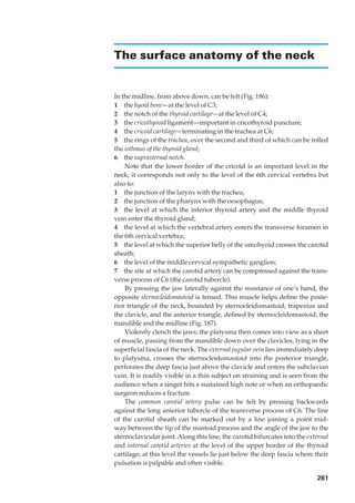 The surface anatomy of the neck


In the midline, from above down, can be felt (Fig. 186):
1◊◊the hyoid bone—at the level of C3;
2◊◊the notch of the thyroid cartilage—at the level of C4;
3◊◊the cricothyroid ligament—important in cricothyroid puncture;
4◊◊the cricoid cartilage—terminating in the trachea at C6;
5◊◊the rings of the trachea, over the second and third of which can be rolled
the isthmus of the thyroid gland;
6◊◊the suprasternal notch.
    Note that the lower border of the cricoid is an important level in the
neck; it corresponds not only to the level of the 6th cervical vertebra but
also to:
1◊◊the junction of the larynx with the trachea;
2◊◊the junction of the pharynx with the oesophagus;
3◊◊the level at which the inferior thyroid artery and the middle thyroid
vein enter the thyroid gland;
4◊◊the level at which the vertebral artery enters the transverse foramen in
the 6th cervical vertebra;
5◊◊the level at which the superior belly of the omohyoid crosses the carotid
sheath;
6◊◊the level of the middle cervical sympathetic ganglion;
7◊◊the site at which the carotid artery can be compressed against the trans-
verse process of C6 (the carotid tubercle).
    By pressing the jaw laterally against the resistance of one’s hand, the
opposite sternocleidomastoid is tensed. This muscle helps deﬁne the poste-
rior triangle of the neck, bounded by sternocleidomastoid, trapezius and
the clavicle, and the anterior triangle, deﬁned by sternocleidomastoid, the
mandible and the midline (Fig. 187).
    Violently clench the jaws; the platysma then comes into view as a sheet
of muscle, passing from the mandible down over the clavicles, lying in the
superﬁcial fascia of the neck. The external jugular vein lies immediately deep
to platysma, crosses the sternocleidomastoid into the posterior triangle,
perforates the deep fascia just above the clavicle and enters the subclavian
vein. It is readily visible in a thin subject on straining and is seen from the
audience when a singer hits a sustained high note or when an orthopaedic
surgeon reduces a fracture.
    The common carotid artery pulse can be felt by pressing backwards
against the long anterior tubercle of the transverse process of C6. The line
of the carotid sheath can be marked out by a line joining a point mid-
way between the tip of the mastoid process and the angle of the jaw to the
sternoclavicular joint. Along this line, the carotid bifurcates into the external
and internal carotid arteries at the level of the upper border of the thyroid
cartilage; at this level the vessels lie just below the deep fascia where their
pulsation is palpable and often visible.

                                                                            261
 