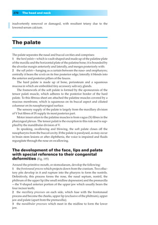 270    The head and neck


inadvertently removed or damaged, with resultant tetany due to the
lowered serum calcium.




The palate

The palate separates the nasal and buccal cavities and comprises:
1◊◊the hard palate—which is vault-shaped and made up of the palatine plate
of the maxilla and the horizontal plate of the palatine bone; it is bounded by
the alveolar margin anteriorly and laterally, and merges posteriorly with:
2◊◊the soft palate— hanging as a curtain between the naso- and oropharynx;
centrally it bears the uvula on its free posterior edge; laterally it blends into
the anterior and posterior pillars of the fauces.
    The hard palate is made up of bone, periosteum and a squamous
mucosa in which are embedded tiny accessory salivary glands.
    The framework of the soft palate is formed by the aponeurosis of the
tensor palati muscle, which adheres to the posterior border of the hard
palate. To this ﬁbrous sheet are attached the palatine muscles covered by a
mucous membrane, which is squamous on its buccal aspect and ciliated
columnar on its nasopharyngeal surface.
    The sensory supply of the palate is largely from the maxillary division
of V but ﬁbres of IX supply its most posterior part.
    Motor innervation to the palatine muscles is from vagus (X) ﬁbres in the
pharyngeal plexus. The tensor palati is the exception to this rule and is sup-
plied by the mandibular division of V.
    In speaking, swallowing and blowing, the soft palate closes off the
nasopharynx from the buccal cavity. If the palate is paralysed, as may occur
in brain stem lesions or after diphtheria, the voice is impaired and ﬂuids
regurgitate through the nose on swallowing.


The development of the face, lips and palate
with special reference to their congenital
deformities (Fig. 195)
Around the primitive mouth, or stomodaeum, develop the following:
1◊◊the frontonasal process which projects down from the cranium. Two olfac-
tory pits develop in it and rupture into the pharynx to form the nostrils.
Deﬁnitively, this process forms the nose, the nasal septum, nostril, the
philtrum of the upper lip (the small midline depression) and the premaxilla
— the V-shaped anterior portion of the upper jaw which usually bears the
four incisor teeth;
2◊◊the maxillary processes on each side, which fuse with the frontonasal
process and become the cheeks, upper lip (exclusive of the philtrum), upper
jaw and palate (apart from the premaxilla);
3◊◊the mandibular processes which meet in the midline to form the lower
jaw.
 