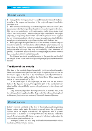 276    The head and neck



 Clinical features

1◊◊Damage to the hypoglossal nerve is readily detected clinically by hemi-
atrophy of the tongue and deviation of the projected organ towards the
paralysed side.
2◊◊If the unconscious or deeply anaesthetized patient is laid on his back, the
posterior aspect of the tongue drops back to produce a laryngeal obstruction.
This can be prevented either by lying the patient on his side with the head
down (‘the tonsil position’), when the tongue ﬂops forward with the weight
of gravity, or by pushing the mandible forwards by pressure on the angle of
the jaw on each side; this is effective because genioglossus, attached to the
symphysis menti, drags the tongue forward along with the lower jaw.
3◊◊Although lymphatics pierce the ﬂoor of the mouth (i.e. the mylohyoid
muscle) to reach the submental and submandibular lymph nodes, it is an
interesting fact that these tissues are not affected by lymphatic spread of
malignant cells (although they may be invaded by direct extension of
growth). It seems that the nodes are involved by lymphatic emboli and not
by a permeation of the lymphatic channels.
    The bilateral lymphatic spread of growths of the posterior one-third of
the tongue is one factor contributing to the poor prognosis of tumours at
this site.


The ﬂoor of the mouth
The ﬂoor of the mouth is formed principally by the mylohyoid muscles.
These stretch as a diaphragm from their origin along the mylohyoid line on
the medial aspect of the body of the mandible on each side, to their inser-
tion along a median raphe and into the hyoid bone. They support the
tongue as a muscular sling (Fig. 200).
    On the lower aspect of this diaphragm, on each side, are the anterior
belly of the digastric muscle, the superﬁcial part of the submandibular
gland and the submandibular lymph nodes, all covered by deep fascia and
platysma.
    Lying above mylohyoid are the tongue muscles, as a central mass, with
the sublingual salivary gland and the deep part of the submandibular gland
and its duct lying beneath the mucosa of the mouth ﬂoor on either side.



 Clinical features

Ludwig’s angina is a cellulitis of the ﬂoor of the mouth, usually originating
from a carious molar tooth. The infection spreads above the mylohyoid;
oedema forces the tongue upwards and the mylohyoid itself is pushed
downwards so that there is swelling both below the chin and within the
mouth. There is considerable danger of spread of infection backwards with
oedema of the glottis and asphyxia.
   Drainage is carried out by a deep incision below the mandible which
must divide the mylohyoid muscle.
 