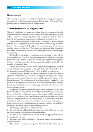 282    The head and neck



Nerve supply
The pharyngeal branches of IX and X constitute the principal sensory and
motor supply of the pharynx respectively. The maxillary division of V sup-
plies the sensory innervation of the nasopharynx.


The mechanism of deglutition
The act of swallowing not only conveys food down the oesophagus but also
disposes of mucus loaded with dust and bacteria from the respiratory pas-
sages. Moreover, during deglutition, the Eustachian auditory tube is
opened, thus equalizing the pressure on either side of the ear drum.
    Deglutition is a complex, orderly series of reﬂexes. It is initiated vol-
untarily but is completed by involuntary reﬂex actions set up by stimu-
lation of the pharynx. If the pharynx is anaesthetized then normal
swallowing cannot take place. The reﬂexes are coordinated by the degluti-
tion centre in the medulla, which lies near the vagal nucleus and the respi-
ratory centres.
    The food is ﬁrst crushed by mastication and lubricated by saliva. It is a
common experience that it is well nigh impossible to swallow a pill when
the throat is dry. The bolus is then pushed back through the oropharyngeal
isthmus by the pressure of the tongue against the palate, assisted by the
muscles of the mouth ﬂoor.
    During swallowing, the oral, nasal and laryngeal openings must be
closed off to prevent regurgitation through them of food or ﬂuid; each of
these openings is guarded by a highly effective sphincter mechanism.
    The nasopharynx is closed by elevation of the soft palate, which shuts
against a contracted ridge of superior pharyngeal constrictor, the ridge of
Passavant. At the same time, the tensor palati opens the ostium of the
Eustachian tube. The oropharyngeal isthmus is partially blocked by con-
traction of palatoglossus on each side, which narrows the space between
the anterior faucial pillars. The residual gap is closed by the dorsum of the
tongue wedging into it.
    The protection of the larynx is a complex affair, brought about not only
by closure of the sphincter mechanism of the larynx but also by tucking the
larynx behind the overhanging mass of the tongue and by utilizing the
epiglottis to guide the bolus away from the laryngeal entrance. The central
nervous component of the swallowing reﬂex is depressed by narcotics,
anaesthesia and cerebral trauma. In these circumstances aspiration of
foreign material into the pulmonary tree becomes possible, particularly if
the patient is lying on his back or in a head-up position.
    The laryngeal sphincters are at three levels:
1◊◊the aryepiglottic folds, deﬁning the laryngeal inlet, which are apposed
by the aryepiglottic and oblique arytenoid muscles;
2◊◊the walls of the vestibule of the larynx, which are approximated by the
thyroepiglottic muscles;
3◊◊the vocal cords, which are closed by the lateral cricoarytenoid and inter-
arytenoid mucles.
    The larynx is elevated and pulled forward by the action of the
 