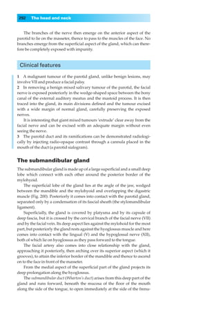 292    The head and neck


    The branches of the nerve then emerge on the anterior aspect of the
parotid to lie on the masseter, thence to pass to the muscles of the face. No
branches emerge from the superﬁcial aspect of the gland, which can there-
fore be completely exposed with impunity.



 Clinical features

1◊◊A malignant tumour of the parotid gland, unlike benign lesions, may
involve VII and produce a facial palsy.
2◊◊In removing a benign mixed salivary tumour of the parotid, the facial
nerve is exposed posteriorly in the wedge-shaped space between the bony
canal of the external auditory meatus and the mastoid process. It is then
traced into the gland, its main divisions deﬁned and the tumour excised
with a wide margin of normal gland, carefully preserving the exposed
nerves.
    It is interesting that giant mixed tumours ‘extrude’ clear away from the
facial nerve and can be excised with an adequate margin without even
seeing the nerve.
3◊◊The parotid duct and its ramiﬁcations can be demonstrated radiologi-
cally by injecting radio-opaque contrast through a cannula placed in the
mouth of the duct (a parotid sialogram).


The submandibular gland
The submandibular gland is made up of a large superﬁcial and a small deep
lobe which connect with each other around the posterior border of the
mylohyoid.
    The superﬁcial lobe of the gland lies at the angle of the jaw, wedged
between the mandible and the mylohyoid and overlapping the digastric
muscle (Fig. 200). Posteriorly it comes into contact with the parotid gland,
separated only by a condensation of its fascial sheath (the stylomandibular
ligament).
    Superﬁcially, the gland is covered by platysma and by its capsule of
deep fascia, but it is crossed by the cervical branch of the facial nerve (VII)
and by the facial vein. Its deep aspect lies against the mylohoid for the most
part, but posteriorly the gland rests against the hyoglossus muscle and here
comes into contact with the lingual (V) and the hypoglossal nerve (XII),
both of which lie on hyoglossus as they pass forward to the tongue.
    The facial artery also comes into close relationship with the gland,
approaching it posteriorly, then arching over its superior aspect (which it
grooves), to attain the inferior border of the mandible and thence to ascend
on to the face in front of the masseter.
    From the medial aspect of the superﬁcial part of the gland projects its
deep prolongation along the hyoglossus.
    The submandibular duct (Wharton’s duct) arises from this deep part of the
gland and runs forward, beneath the mucosa of the ﬂoor of the mouth
along the side of the tongue, to open immediately at the side of the frenu-
 