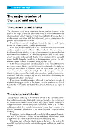 294    The head and neck




The major arteries of
the head and neck

The common carotid arteries
The left common carotid artery arises from the aortic arch in front and to the
right of the origin of the left subclavian artery. It passes behind the left
sternoclavicular joint, lying in its thoracic course at ﬁrst in front and then to
the left side of the trachea, with the left lung and pleura, the vagus and the
phrenic nerve as its lateral relations.
    The right common carotid artery begins behind the right sternoclavicular
joint at the bifurcation of the brachiocephalic artery.
    In the neck, both common carotids have essentially similar courses and
relationships; they ascend in the carotid fascial sheath which contains also
the internal jugular vein laterally, and the vagus nerve between and rather
behind the artery and vein. The cervical sympathetic chain ascends imme-
diately posterior to the carotid sheath. These structures form a quartet
which should always be considered in this inseparable manner; the rela-
tions of any one are those of the other three (Figs 188, 210).
    In the neck, each common carotid artery lies on the cervical transverse
processes, separated from them by the prevertebral muscles. Medially are
the larynx and trachea, with the recurrent laryngeal nerve, pharynx and
oesophagus, together with the thyroid gland, which overlaps on to the ante-
rior aspect of the carotid. Superﬁcially, the artery is covered by the sternoclei-
domastoid and, in its lower part, by the strap muscles and is crossed by the
intermediate tendon of omohyoid.
    The common carotid artery gives off no side branches but terminates at
the level of the upper border of the thyroid cartilage (at the vertebral level
C4) into the external and internal carotids, which are more or less equal in
size.



The external carotid artery
This artery lies ﬁrst deep to the anterior border of the sternocleidomas-
toid and then quite superﬁcially in the anterior triangle of the neck, where
its pulsations are usually visible as well as palpable. At ﬁrst it is slightly
deep to the internal carotid, then passes anterior and lateral to it. The inter-
nal jugular vein is ﬁrst lateral to the external carotid then posterior to it,
coming into lateral relationship to the internal carotid. The pharynx lies
medially.
    The external carotid artery ascends beneath the XII nerve and the poste-
rior belly of the digastric to enter the parotid gland, within which it lies
deep to the facial nerve and the retromandibular vein (Fig. 208).
    The artery ends within the parotid gland at the level of the neck of the
mandible by dividing into the superﬁcial temporal and internal maxillary
arteries.
 