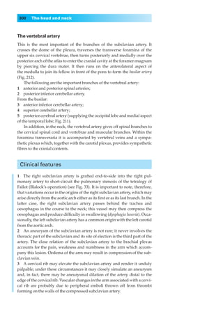 300    The head and neck



The vertebral artery
This is the most important of the branches of the subclavian artery. It
crosses the dome of the pleura, traverses the transverse foramina of the
upper six cervical vertebrae, then turns posteriorly and medially over the
posterior arch of the atlas to enter the cranial cavity at the foramen magnum
by piercing the dura mater. It then runs on the anterolateral aspect of
the medulla to join its fellow in front of the pons to form the basilar artery
(Fig. 212).
    The following are the important branches of the vertebral artery:
1◊◊anterior and posterior spinal arteries;
2◊◊posterior inferior cerebellar artery.
From the basilar:
3◊◊anterior inferior cerebellar artery;
4◊◊superior cerebellar artery;
5◊◊posterior cerebral artery (supplying the occipital lobe and medial aspect
of the temporal lobe; Fig. 211).
    In addition, in the neck, the vertebral artery gives off spinal branches to
the cervical spinal cord and vertebrae and muscular branches. Within the
foramina transveraria it is accomparied by vertebral veins and a sympa-
thetic plexus which, together with the carotid plexus, provides sympathetic
ﬁbres to the cranial contents.



 Clinical features

1◊◊The right subclavian artery is grafted end-to-side into the right pul-
monary artery to short-circuit the pulmonary stenosis of the tetralogy of
Fallot (Blalock’s operation) (see Fig. 33). It is important to note, therefore,
that variations occur in the origins of the right subclavian artery, which may
arise directly from the aortic arch either as its ﬁrst or as its last branch. In the
latter case, the right subclavian artery passes behind the trachea and
oesophagus in the course to the neck; this vessel may then compress the
oesophagus and produce difﬁculty in swallowing (dysphagia lusoria). Occa-
sionally, the left subclavian artery has a common origin with the left carotid
from the aortic arch.
2◊◊An aneurysm of the subclavian artery is not rare; it never involves the
thoracic part of the subclavian and its site of election is the third part of the
artery. The close relation of the subclavian artery to the brachial plexus
accounts for the pain, weakness and numbness in the arm which accom-
pany this lesion. Oedema of the arm may result in compression of the sub-
clavian vein.
3◊◊A cervical rib may elevate the subclavian artery and render it unduly
palpable; under these circumstances it may closely simulate an aneurysm
and, in fact, there may be aneurysmal dilation of the artery distal to the
edge of the cervical rib. Vascular changes in the arm associated with a cervi-
cal rib are probably due to peripheral emboli thrown off from thrombi
forming on the walls of the compressed subclavian artery.
 