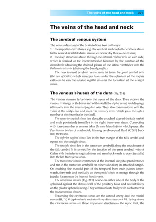 The veins of the head and neck             301




The veins of the head and neck

The cerebral venous system
The venous drainage of the brain follows two pathways:
1◊◊the superﬁcial structures, e.g. the cerebral and cerebellar cortices, drain
to the nearest available dural sinus (see below) by thin-walled veins;
2◊◊the deep structures drain through the internal cerebral vein on each side,
which is formed at the interventricular foramen by the junction of the
choroid vein (draining the choroid plexus of the lateral ventricle) with the
thalamostriate vein (draining the basal ganglia).
    The two internal cerebral veins unite to form the great cerebral vein
(the vein of Galen) which emerges from under the splenium of the corpus
callosum to join the inferior sagittal sinus in the formation of the straight
sinus.


The venous sinuses of the dura (Fig. 214)
The venous sinuses lie between the layers of the dura. They receive the
venous drainage of the brain and of the skull (the diploic veins) and disgorge
ultimately into the internal jugular vein. They also communicate with the
veins of the scalp, face and neck via emissary veins which pass through a
number of the foramina in the skull.
    The superior sagittal sinus lies along the attached edge of the falx cerebri
and ends posteriorly (usually) in the right transverse sinus. Connecting
with it are a number of venous lakes (lacunae laterales) into which project the
Pacchionian bodies of arachnoid, ﬁltering cerebrospinal ﬂuid (C.S.F.) back
into the blood.
    The inferior sagittal sinus lies in the free margin of the falx cerebri and
opens into the straight sinus.
    The straight sinus lies in the tentorium cerebelli along the attachment of
the falx cerebri. It is formed by the junction of the great cerebral vein of
Galen with the inferior sagittal sinus and runs backwards to open (usually)
into the left transverse sinus.
    The transverse sinuses commence at the internal occipital protuberance
and run in the tentorium cerebelli on either side along its attached margin.
On reaching the mastoid part of the temporal bone each passes down-
wards, forwards and medially as the sigmoid sinus to emerge through the
jugular foramen as the internal jugular vein.
    The cavernous sinuses (Fig. 215) lie one on either side of the body of the
sphenoid against the ﬁbrous wall of the pituitary fossa and rest inferiorly
on the greater sphenoid wing. They communicate freely with each other via
the intercavernous sinuses.
    Traversing the cavernous sinus are the carotid artery and the cranial
nerves III, IV, V (ophthalmic and maxillary divisions) and VI. Lying above
the cavernous sinus are three important structures — the optic tract, the
 