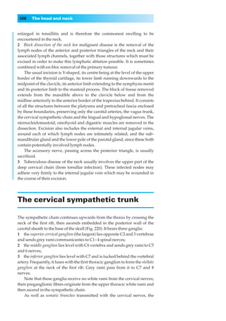 308    The head and neck


enlarged in tonsillitis and is therefore the commonest swelling to be
encountered in the neck.
2◊◊Block dissection of the neck for malignant disease is the removal of the
lymph nodes of the anterior and posterior triangles of the neck and their
associated lymph channels, together with those structures which must be
excised in order to make this lymphatic ablation possible. It is sometimes
combined with en-bloc removal of the primary tumour.
    The usual incision is Y-shaped, its centre being at the level of the upper
border of the thyroid cartilage, its lower limb running downwards to the
midpoint of the clavicle, its anterior limb extending to the symphysis menti
and its posterior limb to the mastoid process. The block of tissue removed
extends from the mandible above to the clavicle below and from the
midline anteriorly to the anterior border of the trapezius behind. It consists
of all the structures between the platysma and pretracheal fascia enclosed
by these boundaries, preserving only the carotid arteries, the vagus trunk,
the cervical sympathetic chain and the lingual and hypoglossal nerves. The
sternocleidomastoid, omohyoid and digastric muscles are removed in the
dissection. Excision also includes the external and internal jugular veins,
around each of which lymph nodes are intimately related, and the sub-
mandibular gland and the lower pole of the parotid gland, since these both
contain potentially involved lymph nodes.
    The accessory nerve, passing across the posterior triangle, is usually
sacriﬁced.
3◊◊Tuberculous disease of the neck usually involves the upper part of the
deep cervical chain (from tonsillar infection). These infected nodes may
adhere very ﬁrmly to the internal jugular vein which may be wounded in
the course of their excision.




The cervical sympathetic trunk

The sympathetic chain continues upwards from the thorax by crossing the
neck of the ﬁrst rib, then ascends embedded in the posterior wall of the
carotid sheath to the base of the skull (Fig. 220). It bears three ganglia:
1◊◊the superior cervical ganglion (the largest) lies opposite C2 and 3 vertebrae
and sends grey rami communicantes to C1– 4 spinal nerves;
2◊◊the middle ganglion lies level with C6 vertebra and sends grey rami to C5
and 6 nerves;
3◊◊the inferior ganglion lies level with C7 and is tucked behind the vertebral
artery. Frequently, it fuses with the ﬁrst thoracic ganglion to form the stellate
ganglion at the neck of the ﬁrst rib. Grey rami pass from it to C7 and 8
nerves.
    Note that these ganglia receive no white rami from the cervical nerves;
their preganglionic ﬁbres originate from the upper thoracic white rami and
then ascend in the sympathetic chain.
    As well as somatic branches transmitted with the cervical nerves, the
 