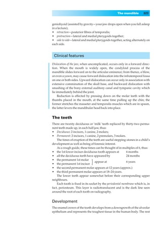 The mandible        323


geniohyoid (assisted by gravity—your jaw drops open when you fall asleep
in a lecture);
•◊◊retraction—posterior ﬁbres of temporalis;
•◊◊protraction—lateral and medial pterygoids together;
•◊◊side to side—lateral and medial pterygoids together, acting alternately on
each side.



 Clinical features

Dislocation of the jaw, when uncomplicated, occurs only in a forward direc-
tion. When the mouth is widely open, the condyloid process of the
mandible slides forward on to the articular eminence; from thence, a blow,
or even a yawn, may cause forward dislocation into the infratemporal fossa
on one or both sides. Upward dislocation can occur only in association with
extensive comminution of the skull base, and backward dislocation with
smashing of the bony external auditory canal and tympanic cavity which
lie immediately behind the joint.
     Reduction is effected by pressing down on the molar teeth with the
thumbs placed in the mouth, at the same time pulling up the chin; the
former stretches the masseter and temporalis muscles which are in spasm,
the latter levers the mandibular head back into place.


The teeth
There are twenty deciduous or ‘milk’ teeth replaced by thirty-two perma-
nent teeth made up, in each half jaw, thus:
•◊◊Deciduous: 2 incisors, 1 canine, 2 molars;
•◊◊Permanent: 2 incisors, 1 canine, 2 premolars, 3 molars.
    The times of eruption of the teeth are useful stepping-stones in a child’s
development as well as being of forensic interest.
    As a rough guide, these times can be thought of in multiples of 6, thus:
•◊◊the 1st lower incisor deciduous tooth appears at        6 months
•◊◊all the deciduous teeth have appeared by                24 months
•◊◊the permanent 1st molar
•◊◊the permanent 1st incisor   }  appear at                6 years

•◊◊the second permanent molar appears at 12 years (approx.)
•◊◊the third permanent molar appears at 18–24 years.
    The lower teeth appear somewhat before their corresponding upper
neighbours.
    Each tooth is ﬁxed in its socket by the periodontal membrane which is, in
fact, periosteum. This layer is radiotranslucent and is the dark line seen
around the root of each tooth on radiography.


Development
The enamel crown of the tooth develops from a downgrowth of the alveolar
epithelium and represents the toughest tissue in the human body. The rest
 