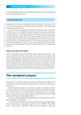 324    The head and neck


of the tooth (pulp, dentine and cement) differentiates from the underlying
mesodermal connective tissue.



 Clinical features

Osteomyelitis of the jaw following dental extractions is conﬁned to the
lower jaw and occurs only with the permanent dentition. The explanation
of this is an anatomical one.
     The lower jaw is supplied only by the inferior dental artery, which runs
with the nerve in the mandibular canal; damage to this artery at extraction,
or its thrombosis in subsequent infection, therefore, produces bone necro-
sis. The upper jaw, on the other hand, receives segmental vertical branches
from the superior dental vessels and ischaemia does not follow injury to an
individual artery. The deciduous teeth of the lower jaw are placed well clear
of the mandibular canal which is, in any case, protected by the unerupted
permanent teeth; damage to the artery cannot therefore occur during their
removal.


Inferior alveolar nerve block
This is a useful procedure for the dental surgeon because it produces com-
plete anaesthesia of all the lower teeth of one side of the mandible. The
needle is passed deep to the last molar tooth on to the inner aspect of the
ramus of the mandible. Anaesthesia is produced in the lower teeth, the skin
and mucosa of the lower lip (via the mental branch of the inferior alveolar
nerve) and often, because of spread of the anaesthetic solution, there is loss of
sensation of the side of the tongue due to involvement of the lingual nerve,
which lies immediately in front of the inferior alveolar nerve (see Fig. 260).




The vertebral column

The spinal, or vertebral, column is made up of thirty-three vertebrae, of
which twenty-four are discrete vertebrae and nine are fused in the sacrum
and coccyx.
    In the embryo the spine is curved into a gentle C shape but, with the
extension of the head and lower limbs that occurs when the child ﬁrst holds
up its head, then sits and then stands, secondary forward curvatures
appear in the cervical and lumbar region, which produce the sinusoidal
curves of the fully developed spinal column.
    The basic vertebral pattern (Fig. 228) is that of a body and of a neural arch
surrounding the vertebral canal.
    The neural arch is made up of a pedicle on either side, each supporting a
lamina which meets its opposite posteriorly in the midline. The pedicle
bears a notch above and below which, with its neighbour, forms the
 