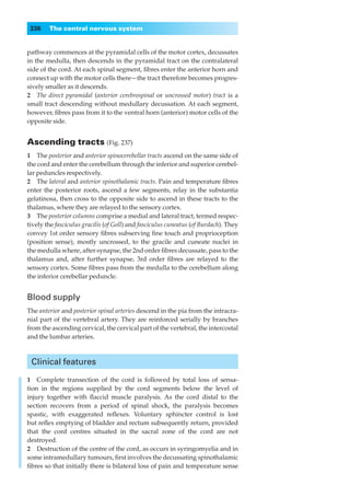 336    The central nervous system


pathway commences at the pyramidal cells of the motor cortex, decussates
in the medulla, then descends in the pyramidal tract on the contralateral
side of the cord. At each spinal segment, ﬁbres enter the anterior horn and
connect up with the motor cells there—the tract therefore becomes progres-
sively smaller as it descends.
2◊◊The direct pyramidal (anterior cerebrospinal or uncrossed motor) tract is a
small tract descending without medullary decussation. At each segment,
however, ﬁbres pass from it to the ventral horn (anterior) motor cells of the
opposite side.


Ascending tracts (Fig. 237)
1◊◊The posterior and anterior spinocerebellar tracts ascend on the same side of
the cord and enter the cerebellum through the inferior and superior cerebel-
lar peduncles respectively.
2◊◊The lateral and anterior spinothalamic tracts. Pain and temperature ﬁbres
enter the posterior roots, ascend a few segments, relay in the substantia
gelatinosa, then cross to the opposite side to ascend in these tracts to the
thalamus, where they are relayed to the sensory cortex.
3◊◊The posterior columns comprise a medial and lateral tract, termed respec-
tively the fasciculus gracilis (of Goll) and fasciculus cuneatus (of Burdach). They
convey 1st order sensory ﬁbres subserving ﬁne touch and proprioception
(position sense), mostly uncrossed, to the gracile and cuneate nuclei in
the medulla where, after synapse, the 2nd order ﬁbres decussate, pass to the
thalamus and, after further synapse, 3rd order ﬁbres are relayed to the
sensory cortex. Some ﬁbres pass from the medulla to the cerebellum along
the inferior cerebellar peduncle.


Blood supply
The anterior and posterior spinal arteries descend in the pia from the intracra-
nial part of the vertebral artery. They are reinforced serially by branches
from the ascending cervical, the cervical part of the vertebral, the intercostal
and the lumbar arteries.



 Clinical features

1◊◊Complete transection of the cord is followed by total loss of sensa-
tion in the regions supplied by the cord segments below the level of
injury together with ﬂaccid muscle paralysis. As the cord distal to the
section recovers from a period of spinal shock, the paralysis becomes
spastic, with exaggerated reﬂexes. Voluntary sphincter control is lost
but reﬂex emptying of bladder and rectum subsequently return, provided
that the cord centres situated in the sacral zone of the cord are not
destroyed.
2◊◊Destruction of the centre of the cord, as occurs in syringomyelia and in
some intramedullary tumours, ﬁrst involves the decussating spinothalamic
ﬁbres so that initially there is bilateral loss of pain and temperature sense
 