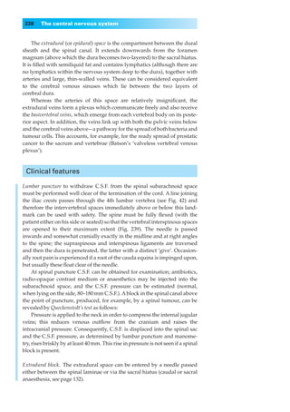338    The central nervous system


     The extradural (or epidural) space is the compartment between the dural
sheath and the spinal canal. It extends downwards from the foramen
magnum (above which the dura becomes two-layered) to the sacral hiatus.
It is ﬁlled with semiliquid fat and contains lymphatics (although there are
no lymphatics within the nervous system deep to the dura), together with
arteries and large, thin-walled veins. These can be considered equivalent
to the cerebral venous sinuses which lie between the two layers of
cerebral dura.
     Whereas the arteries of this space are relatively insigniﬁcant, the
extradural veins form a plexus which communicate freely and also receive
the basivertebral veins, which emerge from each vertebral body on its poste-
rior aspect. In addition, the veins link up with both the pelvic veins below
and the cerebral veins above—a pathway for the spread of both bacteria and
tumour cells. This accounts, for example, for the ready spread of prostatic
cancer to the sacrum and vertebrae (Batson’s ‘valveless vertebral venous
plexus’).



 Clinical features

Lumbar puncture to withdraw C.S.F. from the spinal subarachnoid space
must be performed well clear of the termination of the cord. A line joining
the iliac crests passes through the 4th lumbar vertebra (see Fig. 42) and
therefore the intervertebral spaces immediately above or below this land-
mark can be used with safety. The spine must be fully ﬂexed (with the
patient either on his side or seated) so that the vertebral interspinous spaces
are opened to their maximum extent (Fig. 239). The needle is passed
inwards and somewhat cranially exactly in the midline and at right angles
to the spine; the supraspinous and interspinous ligaments are traversed
and then the dura is penetrated, the latter with a distinct ‘give’. Occasion-
ally root pain is experienced if a root of the cauda equina is impinged upon,
but usually these ﬂoat clear of the needle.
     At spinal puncture C.S.F. can be obtained for examination; antibiotics,
radio-opaque contrast medium or anaesthetics may be injected into the
subarachnoid space, and the C.S.F. pressure can be estimated (normal,
when lying on the side, 80–180 mm C.S.F.). A block in the spinal canal above
the point of puncture, produced, for example, by a spinal tumour, can be
revealed by Queckenstedt’s test as follows:
     Pressure is applied to the neck in order to compress the internal jugular
veins; this reduces venous outﬂow from the cranium and raises the
intracranial pressure. Consequently, C.S.F. is displaced into the spinal sac
and the C.S.F. pressure, as determined by lumbar puncture and manome-
try, rises briskly by at least 40 mm. This rise in pressure is not seen if a spinal
block is present.

Extradural block.◊The extradural space can be entered by a needle passed
either between the spinal laminae or via the sacral hiatus (caudal or sacral
anaesthesia, see page 132).
 