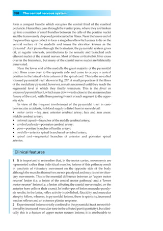 358    The central nervous system


form a compact bundle which occupies the central third of the cerebral
peduncle. Hence they pass through the ventral pons, where they are broken
up into a number of small bundles between the cells of the pontine nuclei
and the transversely disposed pontocerebellar ﬁbres. Near the lower end of
the pons they again collect to form a single bundle which comes to lie on the
ventral surface of the medulla and forms the elevation known as the
‘pyramid’. As it passes through the brainstem, the pyramidal system gives
off, at regular intervals, contributions to the somatic and branchial arch
efferent nuclei of the cranial nerves. Most of these corticobulbar ﬁbres cross
over in the brainstem, but many of the cranial nerve nuclei are bilaterally
innervated.
    Near the lower end of the medulla the great majority of the pyramidal
tract ﬁbres cross over to the opposite side and come to occupy a central
position in the lateral white column of the spinal cord. This is the so-called
‘crossed pyramidal tract’ shown in Fig. 237. A small proportion of the ﬁbres
of the medullary pyramid, however, remain uncrossed until they reach the
segmental level at which they ﬁnally terminate. This is the direct or
uncrossed pyramidal tract, which runs downwards close to the anteromedian
ﬁssure of the cord, with ﬁbres passing from it at each segment to the oppo-
site side.
    In view of the frequent involvement of the pyramidal tract in cere-
brovascular accidents, its blood supply is listed here in some detail:
•◊◊motor cortex — leg area: anterior cerebral artery; face and arm areas:
middle cerebral artery;
•◊◊internal capsule—branches of the middle cerebral artery;
•◊◊cerebral peduncle—posterior cerebral artery;
•◊◊pons—pontine branches of basilar artery;
•◊◊medulla—anterior spinal branches of vertebral artery;
•◊◊spinal cord — segmental branches of anterior and posterior spinal
arteries.



 Clinical features

1◊◊It is important to remember that, in the motor cortex, movements are
represented rather than individual muscles; lesions of this pathway result
in paralysis of voluntary movement on the opposite side of the body
although the muscles themselves are not paralysed and may cause involun-
tary movements. This is the essential difference between an ‘upper motor
neuron’ lesion (i.e. a lesion of the central motor pathway) and a ‘lower
motor neuron’ lesion (i.e. a lesion affecting the cranial nerve nuclei, or the
anterior horn cells or their axons). In both types of lesion muscular paraly-
sis results; in the latter, reﬂex activity is abolished, ﬂaccidity and muscular
atrophy follow, whereas, in pyramidal lesions, there is spasticity, increased
tendon reﬂexes and an extensor plantar response.
2◊◊Experimental lesions strictly conﬁned to the pyramidal tract are not fol-
lowed by increased muscular tone in the affected part (spasticity), but clini-
cally this is a feature of upper motor neuron lesions; it is attributable to
 