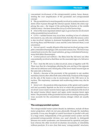The brain      359


concomitant involvement of the extrapyramidal system, hence demon-
strating the over simpliﬁcation of the pyramidal and extrapyramidal
concept.
3◊◊The pyramidal tract is most frequently involved in cerebrovascular acci-
dents where it passes through the internal capsule. Indeed, the artery sup-
plying this area — the largest of the perforating branches of the middle
cerebral artery—has been termed the artery of cerebral haemorrhage.
4◊◊A list of the more important related signs is given here for involvement
of the pyramidal tract at each level.
•◊◊Cortex — isolated lesions may occur here, resulting in loss of voluntary
movement in, say, only one contralateral limb, but often the sensory cortex
is also involved. Aphasia in dominant hemisphere lesions, (usually left),
involving Broca and Wernicke’s areas and the cortex between them, is not
uncommon.
•◊◊Internal capsule—usually all parts of the tract are involved, giving a com-
plete contralateral hemiplegia with associated sensory loss. The lesion may
extend back to involve the visual radiation, giving a contralateral homony-
mous ﬁeld defect (hemianopia).
•◊◊Cerebral peduncle and midbrain — the ﬁbres from the 3rd nerve are often
concomitantly involved so that there are the associated signs of a 3rd nerve
palsy.
•◊◊Pons — here the 4th nerve is often involved, alone or together with VII.
There may then be a hemiplegia affecting the arm and leg of the opposite
side and an abducens and a facial palsy of the lower motor neuron type on
the same side as the lesion.
•◊◊Medulla — because of the proximity of the pyramids to one another,
medullary lesions often affect both sides of the body. Paralysis of the tongue
on the side of the lesion is due to involvement of the 12th nerve or its
nucleus. The respiratory, vasomotor and swallowing centres may also be
affected.
•◊◊Spinal cord — the paralysis following lesions of the spinal cord is ipsilat-
eral and accurately depends on the level at which the pyramidal tract is
involved. Lower motor neurone lesion signs can be detected at the level of
the spinal trauma (direct injury) and upper motor neurone lesion signs
below. The proximity of the pyramidal tracts to the ascending sensory path-
ways accounts for the concomitant sensory changes which are usually
found.


The extrapyramidal system
The extrapyramidal motor system should, by deﬁnition, include all those
motor projections which do not pass physically through the medullary
pyramids. It was once thought to control movement in parallel with and,
to a large extent, independently of the pyramidal motor system and the
pyramidal/extrapyramidal division was used clinically to distinguish
between two motor syndromes: one characterized by spasticity and para-
lysis whereas the other involved involuntary movements, or immobility
without paralysis. It is now clear that many ‘extrapyramidal’ structures,
 