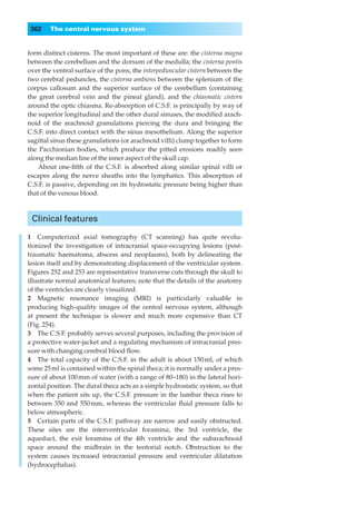 362    The central nervous system


form distinct cisterns. The most important of these are: the cisterna magna
between the cerebellum and the dorsum of the medulla; the cisterna pontis
over the ventral surface of the pons, the interpeduncular cistern between the
two cerebral peduncles, the cisterna ambiens between the splenium of the
corpus callosum and the superior surface of the cerebellum (containing
the great cerebral vein and the pineal gland), and the chiasmatic cistern
around the optic chiasma. Re-absorption of C.S.F. is principally by way of
the superior longitudinal and the other dural sinuses, the modiﬁed arach-
noid of the arachnoid granulations piercing the dura and bringing the
C.S.F. into direct contact with the sinus mesothelium. Along the superior
sagittal sinus these granulations (or arachnoid villi) clump together to form
the Pacchionian bodies, which produce the pitted erosions readily seen
along the median line of the inner aspect of the skull cap.
    About one-ﬁfth of the C.S.F. is absorbed along similar spinal villi or
escapes along the nerve sheaths into the lymphatics. This absorption of
C.S.F. is passive, depending on its hydrostatic pressure being higher than
that of the venous blood.



 Clinical features

1◊◊Computerized axial tomography (CT scanning) has quite revolu-
tionized the investigation of intracranial space-occupying lesions (post-
traumatic haematoma, abscess and neoplasms), both by delineating the
lesion itself and by demonstrating displacement of the ventricular system.
Figures 252 and 253 are representative transverse cuts through the skull to
illustrate normal anatomical features; note that the details of the anatomy
of the ventricles are clearly visualized.
2◊◊Magnetic resonance imaging (MRI) is particularly valuable in
producing high-quality images of the central nervous system, although
at present the technique is slower and much more expensive than CT
(Fig. 254).
3◊◊The C.S.F. probably serves several purposes, including the provision of
a protective water-jacket and a regulating mechanism of intracranial pres-
sure with changing cerebral blood ﬂow.
4◊◊The total capacity of the C.S.F. in the adult is about 150 ml, of which
some 25 ml is contained within the spinal theca; it is normally under a pres-
sure of about 100 mm of water (with a range of 80–180) in the lateral hori-
zontal position. The dural theca acts as a simple hydrostatic system, so that
when the patient sits up, the C.S.F. pressure in the lumbar theca rises to
between 350 and 550 mm, whereas the ventricular ﬂuid pressure falls to
below atmospheric.
5◊◊Certain parts of the C.S.F. pathway are narrow and easily obstructed.
These sites are the interventricular foramina, the 3rd ventricle, the
aqueduct, the exit foramina of the 4th ventricle and the subarachnoid
space around the midbrain in the tentorial notch. Obstruction to the
system causes increased intracranial pressure and ventricular dilatation
(hydrocephalus).
 