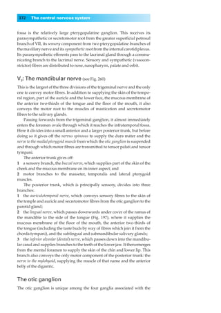 372    The central nervous system


fossa is the relatively large pterygopalatine ganglion. This receives its
parasympathetic or secretomotor root from the greater superﬁcial petrosal
branch of VII, its sensory component from two pterygopalatine branches of
the maxillary nerve and its sympathetic root from the internal carotid plexus.
Its parasympathetic efferents pass to the lacrimal gland through a commu-
nicating branch to the lacrimal nerve. Sensory and sympathetic (vasocon-
strictor) ﬁbres are distributed to nose, nasopharynx, palate and orbit.


V3: The mandibular nerve (see Fig. 260)
This is the largest of the three divisions of the trigeminal nerve and the only
one to convey motor ﬁbres. In addition to supplying the skin of the tempo-
ral region, part of the auricle and the lower face, the mucous membrane of
the anterior two-thirds of the tongue and the ﬂoor of the mouth, it also
conveys the motor root to the muscles of mastication and secretomotor
ﬁbres to the salivary glands.
     Passing forwards from the trigeminal ganglion, it almost immediately
enters the foramen ovale through which it reaches the infratemporal fossa.
Here it divides into a small anterior and a larger posterior trunk, but before
doing so it gives off the nervus spinosus to supply the dura mater and the
nerve to the medial pterygoid muscle from which the otic ganglion is suspended
and through which motor ﬁbres are transmitted to tensor palati and tensor
tympani.
     The anterior trunk gives off:
1◊◊a sensory branch, the buccal nerve, which supplies part of the skin of the
cheek and the mucous membrane on its inner aspect; and
2◊◊motor branches to the masseter, temporalis and lateral pterygoid
muscles.
     The posterior trunk, which is principally sensory, divides into three
branches:
1◊◊the auriculotemporal nerve, which conveys sensory ﬁbres to the skin of
the temple and auricle and secretomotor ﬁbres from the otic ganglion to the
parotid gland;
2◊◊the lingual nerve, which passes downwards under cover of the ramus of
the mandible to the side of the tongue (Fig. 197), where it supplies the
mucous membrane of the ﬂoor of the mouth, the anterior two-thirds of
the tongue (including the taste buds by way of ﬁbres which join it from the
chorda tympani), and the sublingual and submandibular salivary glands;
3◊◊the inferior alveolar (dental) nerve, which passes down into the mandibu-
lar canal and supplies branches to the teeth of the lower jaw. It then emerges
from the mental foramen to supply the skin of the chin and lower lip. This
branch also conveys the only motor component of the posterior trunk: the
nerve to the mylohyoid, supplying the muscle of that name and the anterior
belly of the digastric.


The otic ganglion
The otic ganglion is unique among the four ganglia associated with the
 