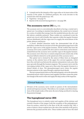 The cranial nerves         381


2◊◊A simple test for the integrity of the vagus relies on its innervation of the
muscles of the palate. In unilateral paralysis, the uvula deviates to the
normal side when the patient says ‘Ah’.
3◊◊Vagotomy—see page 74.
4◊◊Injuries to the recurrent laryngeal nerve—see page 288.


The accessory nerve (XI) (Fig. 210)
The accessory nerve is conventionally described as having a cranial and a
spinal root. According to standard descriptions, the cranial root is formed
by a series of rootlets that emerge from the medulla between the olive and
the inferior cerebellar peduncle. These rootlets are considered to join the
spinal root, travel with it brieﬂy, then separate within the jugular foramen
and are distributed with the vagus nerve to supply the musculature of the
palate, pharynx and larynx.
    A recent, detailed dissection study has demonstrated that all the
medullary rootlets that do not join to form the glossopharyngeal nerve (IX)
join the vagus nerve at the jugular foramen. All the rootlets that form the
accessory nerve arise caudal to the olive and no connections can be demon-
strated between the accessory nerve and the vagus in the jugular foramen.
The accessory nerve thus has no cranial component and consist only of the
structure hitherto referred to as the spinal root of the accessory nerve.
    This spinal root is formed by the union of ﬁbres from an elongated
nucleus in the anterior horn of the upper ﬁve cervical segments, which
leave the cord mid-way between the anterior and posterior roots, join, then
pass upwards through the foramen magnum. The accessory nerve and the
converging rootlets of the vagus nerve then enter the jugular foramen in a
shared sheath of dura. The glossopharyngeal nerve enters the jugular
foramen anterior to the vagus through a separate dural sheath.
    The nerve passes backwards over the internal jugular vein to the sternoclei-
domastoid muscle which it pierces (and supplies) and then crosses the poste-
rior triangle of the neck to enter and supply the deep surface of the trapezius.



 Clinical features

Division of the accessory nerve results in paresis of the sternocleidom-
astoid and trapezius muscles. This follows, for example, most block dissec-
tions of the lymph nodes of the neck, the nerve being sacriﬁced in clearing
the posterior triangle.


The hypoglossal nerve (XII)
The hypoglossal nerve is entirely motor and supplies all the intrinsic and
extrinsic muscles of the tongue (with the exception of the palatoglossus).
From its nucleus, which lies in the ﬂoor of the 4th ventricle (Fig. 242), a
series of about a dozen rootlets leave the side of the medulla in the groove
between the pyramid and the olive. These rootlets unite to leave the skull
 