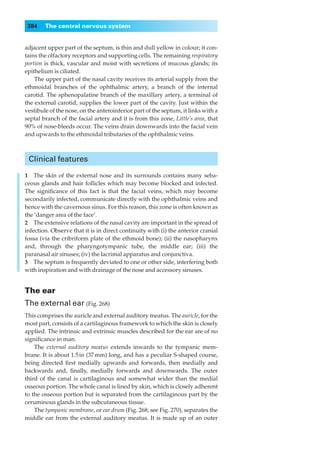 384    The central nervous system


adjacent upper part of the septum, is thin and dull yellow in colour; it con-
tains the olfactory receptors and supporting cells. The remaining respiratory
portion is thick, vascular and moist with secretions of mucous glands; its
epithelium is ciliated.
    The upper part of the nasal cavity receives its arterial supply from the
ethmoidal branches of the ophthalmic artery, a branch of the internal
carotid. The sphenopalatine branch of the maxillary artery, a terminal of
the external carotid, supplies the lower part of the cavity. Just within the
vestibule of the nose, on the anteroinferior part of the septum, it links with a
septal branch of the facial artery and it is from this zone, Little’s area, that
90% of nose-bleeds occur. The veins drain downwards into the facial vein
and upwards to the ethmoidal tributaries of the ophthalmic veins.



 Clinical features

1◊◊The skin of the external nose and its surrounds contains many seba-
ceous glands and hair follicles which may become blocked and infected.
The signiﬁcance of this fact is that the facial veins, which may become
secondarily infected, communicate directly with the ophthalmic veins and
hence with the cavernous sinus. For this reason, this zone is often known as
the ‘danger area of the face’.
2◊◊The extensive relations of the nasal cavity are important in the spread of
infection. Observe that it is in direct continuity with (i) the anterior cranial
fossa (via the cribriform plate of the ethmoid bone); (ii) the nasopharynx
and, through the pharyngotympanic tube, the middle ear; (iii) the
paranasal air sinuses; (iv) the lacrimal apparatus and conjunctiva.
3◊◊The septum is frequently deviated to one or other side, interfering both
with inspiration and with drainage of the nose and accessory sinuses.


The ear
The external ear (Fig. 268)
This comprises the auricle and external auditory meatus. The auricle, for the
most part, consists of a cartilaginous framework to which the skin is closely
applied. The intrinsic and extrinsic muscles described for the ear are of no
signiﬁcance in man.
    The external auditory meatus extends inwards to the tympanic mem-
brane. It is about 1.5 in (37 mm) long, and has a peculiar S-shaped course,
being directed ﬁrst medially upwards and forwards, then medially and
backwards and, ﬁnally, medially forwards and downwards. The outer
third of the canal is cartilaginous and somewhat wider than the medial
osseous portion. The whole canal is lined by skin, which is closely adherent
to the osseous portion but is separated from the cartilaginous part by the
ceruminous glands in the subcutaneous tissue.
    The tympanic membrane, or ear drum (Fig. 268; see Fig. 270), separates the
middle ear from the external auditory meatus. It is made up of an outer
 