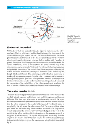 390    The central nervous system




                                                                                      Fig. 272◊The right
                                                                                      fundus oculi as seen
                                                                                      through an
                                                                                      ophthalmoscope.


Contents of the eyeball
Within the eyeball are found: the lens, the aqueous humour and the vitre-
ous body. The lens is biconvex and is placed between the vitreous and the
aqueous humour, just behind the iris. The aqueous humour is a ﬁltrate of
plasma secreted by the vessels of the iris and ciliary body into the posterior
chamber of the eye (i.e. the space between the lens and the iris). From here it
passes through the pupillary aperture into the anterior chamber (between the
cornea and the iris) and is re-absorbed into the ciliary veins by way of the
sinus venosus sclerae (or canal of Schlemm). The vitreous body, which occupies
the posterior four-ﬁfths of the eyeball, is a thin transparent gel contained
within a delicate membrane — the hyaloid membrane — and pierced by the
lymph-ﬁlled hyaloid canal. The anterior part of the hyaloid membrane is
thickened, receives attachments from the ciliary processes and gives rise to
the suspensory ligament of the lens. This ligament is attached to the capsule of
the lens in front of its equator and serves to retain it in position. It is relaxed
by contraction of the radial ﬁbres of the ciliary muscle and so allows the
lens to assume a more convex form in accommodation (close reading).


The orbital muscles (Fig. 262)
These are the levator palpebrae superioris and the extra-ocular muscles; the
medial, lateral, superior and inferior recti and the superior and inferior
obliques. The four recti arise from a tendinous ring around the optic
foramen and the medial part of the superior orbital ﬁssure and are inserted
into the sclera anterior to the equator of the eyeball. The lateral rectus is
supplied by the 6th nerve, the others by the 3rd. The superior oblique arises
just above the tendinous ring and is inserted by means of a long tendon
which loops around a ﬁbrous pulley on the medial part of the roof of the
orbit into the sclera just lateral to the insertion of the superior rectus. It is
supplied by the 4th nerve. The inferior oblique passes like a sling from its
origin on the medial side of the orbit around the undersurface of the eye
to insert into the sclera between the superior and lateral recti; it is supplied
by III.
 